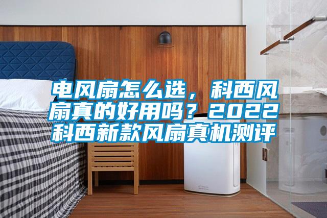 電風扇怎么選,科西風扇真的好用嗎?2022科西新款風扇真機測評